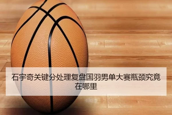 石宇奇关键分处理复盘国羽男单大赛瓶颈究竟在哪里